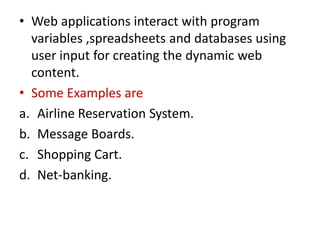 • Web applications interact with program
variables ,spreadsheets and databases using
user input for creating the dynamic web
content.
• Some Examples are
a. Airline Reservation System.
b. Message Boards.
c. Shopping Cart.
d. Net-banking.
 