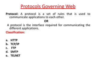 Protocols Governing Web
Protocol: A protocol is a set of rules that is used to
communicate applications to each other.
OR
A protocol is the interface required for communicating the
different applications.
Classification:
a. HTTP
b. TCP/IP
c. FTP
d. SMTP
e. TELNET
 