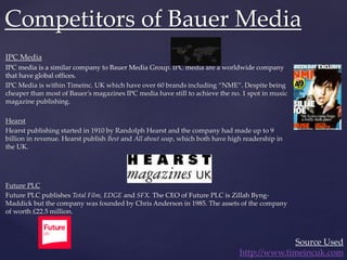 IPC Media
IPC media is a similar company to Bauer Media Group. IPC media are a worldwide company
that have global offices.
IPC Media is within Timeinc. UK which have over 60 brands including “NME”. Despite being
cheaper than most of Bauer’s magazines IPC media have still to achieve the no. 1 spot in music
magazine publishing.
Hearst
Hearst publishing started in 1910 by Randolph Hearst and the company had made up to 9
billion in revenue. Hearst publish Best and All about soap, which both have high readership in
the UK.
Future PLC
Future PLC publishes Total Film, EDGE and SFX. The CEO of Future PLC is Zillah Byng-
Maddick but the company was founded by Chris Anderson in 1985. The assets of the company
of worth £22.5 million.
Competitors of Bauer Media
Source Used
http://www.timeincuk.com
 