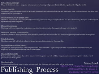 Pick a Subject/Genre/Topic
When the decision to make a magazine arises you need to have a good genre and subject that is popular and will gather profit.
Choose a name/title
The name of your magazine will need to be chosen strategically and methodically as you will need to put great thought and time into what your
magazine will be recognised as.
Choose the article you are going to cover
The article covered in the magazine should be interesting for readers and your target audience as if it is not interesting then your readership will
reject t the magazine completely.
Choose the cover image
This image will have to catch the reader’s eyes and draw them into reading the magazine because of the look of it.
Design your masthead for you magazine
The brand identity of the magazine lies in the masthead, a font style that is readable and aesthetically pleasing will be best for the magazine.
Write body articles
More than one article will help to collect the largest amount of information for the readership.
Improve photos/Incorporate graphics
The photos in the magazine need to be of a professional standard and to a high quality so that the target audience and those reading the
magazine can compliment and appreciate the presentation.
Decide on feature articles
Feature articles are the articles that will be featured in the magazine and will hold the magazines unique content together with the overall
presentation of the magazine.
Place thumbnails
The thumbnails will need to preview the article enough that the reader will know what will be in the article.
Create table of contents
Publishing Process
Source Used
https://www.lucidpress.com/blog/
2014/02/20/how-to-make-a-
magazine-in-twelve-steps/
 