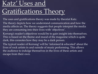 The uses and gratifications theory was made by theorist Katz.
The theory depicts how we understand communication and how the
media affects us. The theory suggests that people interpret the media
they are consuming into their lives with ‘objectives’.
Kerrang’s reader’s objectives would be to gain insight into themselves.
This is based on the theme and mood of the magazine which is quite
dark, this connotes how they may be a dark person.
The typical reader of Kerrang! will be ‘informed & educated’ about the
lives of rock artists in and outside of music performing. This allows
the audience to indulge themselves in the lives of these artists and
escape from their own.
Katz’ Uses and
Gratifications Theory
 