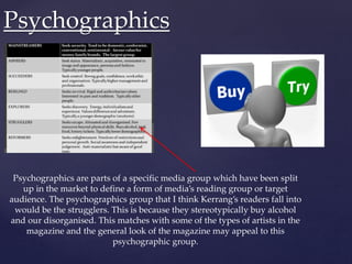 Psychographics are parts of a specific media group which have been split
up in the market to define a form of media’s reading group or target
audience. The psychographics group that I think Kerrang’s readers fall into
would be the strugglers. This is because they stereotypically buy alcohol
and our disorganised. This matches with some of the types of artists in the
magazine and the general look of the magazine may appeal to this
psychographic group.
Psychographics
 