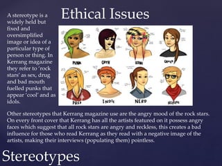 A stereotype is a
widely held but
fixed and
oversimplified
image or idea of a
particular type of
person or thing. In
Kerrang magazine
they refer to ‘rock
stars’ as sex, drug
and bad mouth
fuelled punks that
appear ‘cool’ and as
idols.
Stereotypes
Other stereotypes that Kerrang magazine use are the angry mood of the rock stars.
On every front cover that Kerrang has all the artists featured on it possess angry
faces which suggest that all rock stars are angry and reckless, this creates a bad
influence for those who read Kerrang as they read with a negative image of the
artists, making their interviews (populating them) pointless.
Ethical Issues
 