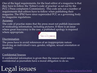 One of the legal requirements, for the lead editor of a magazine is that
they have to follow the ‘Editor’s code of practise’ as set out by the
PCC ( Press complaints Commission). This code sets out a number of
requirements that editors have to follow when publishing their
magazine. The IPSO have since superceded PCC as a governing body
for magazine regulations.
Accuracy
The code of practise states that the press must not publish inaccurate
or misleading information, including pictures. If there is an issue
where great inaccuracy is the case, a published apology is required
where appropriate.
Discrimination
The press have to avoid references of an inappropriate nature
involving an individual's race, gender, religion, sexual orientation or
disability.
Confidential Sources
If confidential information is given then the source must remain
confidential as journalists have a moral obligation to do so.
Legal issues http://www.pcc.org.uk/cop/practice.html
 