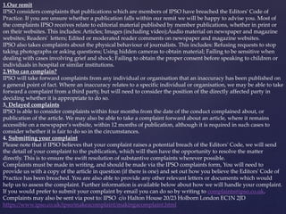 1.Our remit
IPSO considers complaints that publications which are members of IPSO have breached the Editors' Code of
Practice. If you are unsure whether a publication falls within our remit we will be happy to advise you. Most of
the complaints IPSO receives relate to editorial material published by member publications, whether in print or
on their websites. This includes: Articles; Images (including video);Audio material on newspaper and magazine
websites; Readers' letters; Edited or moderated reader comments on newspaper and magazine websites.
IPSO also takes complaints about the physical behaviour of journalists. This includes: Refusing requests to stop
taking photographs or asking questions; Using hidden cameras to obtain material; Failing to be sensitive when
dealing with cases involving grief and shock; Failing to obtain the proper consent before speaking to children or
individuals in hospital or similar institutions.
2.Who can complain?
IPSO will take forward complaints from any individual or organisation that an inaccuracy has been published on
a general point of fact. Where an inaccuracy relates to a specific individual or organisation, we may be able to take
forward a complaint from a third party, but will need to consider the position of the directly affected party in
deciding whether it is appropriate to do so.
3. Delayed complaints
IPSO is able to consider complaints within four months from the date of the conduct complained about, or
publication of the article. We may also be able to take a complaint forward about an article, where it remains
accessible on a newspaper's website, within 12 months of publication, although it is required in such cases to
consider whether it is fair to do so in the circumstances.
4. Submitting your complaint
Please note that if IPSO believes that your complaint raises a potential breach of the Editors' Code, we will send
the detail of your complaint to the publication, which will then have the opportunity to resolve the matter
directly. This is to ensure the swift resolution of substantive complaints wherever possible.
Complaints must be made in writing, and should be made via the IPSO complaints form, You will need to
provide us with a copy of the article in question (if there is one) and set out how you believe the Editors' Code of
Practice has been breached. You are also able to provide any other relevant letters or documents which would
help us to assess the complaint. Further information is available below about how we will handle your complaint.
If you would prefer to submit your complaint by email you can do so by writing to complaints@ipso.co.uk.
Complaints may also be sent via post to: IPSO c/o Halton House 20/23 Holborn London EC1N 2JD
https://www.ipso.co.uk/ipso/makeacomplaint/makingacomplaint.html
 