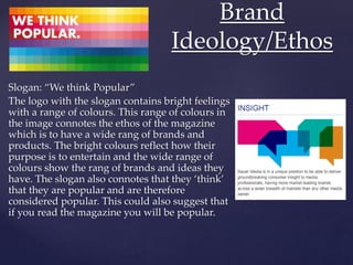 Slogan: “We think Popular”
The logo with the slogan contains bright feelings
with a range of colours. This range of colours in
the image connotes the ethos of the magazine
which is to have a wide rang of brands and
products. The bright colours reflect how their
purpose is to entertain and the wide range of
colours show the rang of brands and ideas they
have. The slogan also connotes that they ‘think’
that they are popular and are therefore
considered popular. This could also suggest that
if you read the magazine you will be popular.
Brand
Ideology/Ethos
 