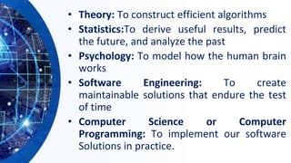 • Theory: To construct efficient algorithms
• Statistics:To derive useful results, predict
the future, and analyze the past
• Psychology: To model how the human brain
works
• Software Engineering: To create
maintainable solutions that endure the test
of time
• Computer Science or Computer
Programming: To implement our software
Solutions in practice.
 