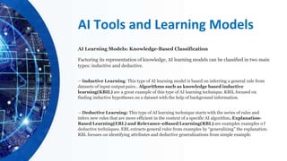 AI Tools and Learning Models
AI Learning Models: Knowledge-Based Classification
Factoring its representation of knowledge, AI learning models can be classified in two main
types: inductive and deductive.
—Inductive Learning: This type of AI learning model is based on inferring a general rule from
datasets of input-output pairs.. Algorithms such as knowledge based inductive
learning(KBIL) are a great example of this type of AI learning technique. KBIL focused on
finding inductive hypotheses on a dataset with the help of background information.
—Deductive Learning: This type of AI learning technique starts with the series of rules and
infers new rules that are more efficient in the context of a specific AI algorithm. Explanation-
Based Learning(EBL) and Relevance-0Based Learning(RBL) are examples examples o f
deductive techniques. EBL extracts general rules from examples by “generalizing” the explanation.
RBL focuses on identifying attributes and deductive generalizations from simple example.
 