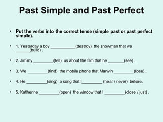 Past Simple and Past Perfect
• Put the verbs into the correct tense (simple past or past perfect
simple).
• 1. Yesterday a boy ___________(destroy) the snowman that we
______(build) .
• 2. Jimmy _________(tell) us about the film that he _______(see) .
• 3. We _________(find) the mobile phone that Marwin _________(lose) .
• 4. He _________(sing) a song that I_________ (hear / never) before.
• 5. Katherine _________(open) the window that I _________(close / just) .
 