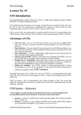 Web Technology ECS-604
Prepared By: Abhishek kesharwani Lecturer,UnitedCollege of EngineeringandResearch
Lecture No. 10
CSS Introduction
Cascading Style Sheets, fondly referred to as CSS, is a simple design language intended to simplify
the process of making web pages presentable.
CSS handles the look and feel part of a web page. Using CSS, you can control the color of the text,
the style of fonts, the spacing between paragraphs, how columns are sized and laid out, what
background images or colors are used, as well as a variety of other effects.
CSS is easy to learn and understand but it provides powerful control over the presentation of an
HTML document. Most commonly, CSS is combined with the markup languages HTML or XHTML.
Advantages of CSS:
 CSS saves time - You can write CSS once and then reuse same sheet in multiple HTML
pages. You can define a style for each HTML element and apply it to as many Web pages as
you want.
 Pages load faster - If you are using CSS, you do not need to write HTML tag attributes every
time. Just write one CSS rule of a tag and apply to all the occurrences of that tag. So less code
means faster download times.
 Easy maintenance - To make a global change, simply change the style, and all elements in
all the web pages will be updated automatically.
 Superior styles to HTML - CSS has a much wider array of attributes than HTML so you can
give far better look to your HTML page in comparison of HTML attributes.
 Multiple Device Compatibility - Style sheets allow content to be optimized for more than
one type of device. By using the same HTML document, different versions of a website can
be presented for handheld devices such as PDAs and cell phones or for printing.
 Global web standards - Now HTML attributes are being deprecated and it is being
recommended to use CSS. So its a good idea to start using CSS in all the HTML pages to
make them compatible to future CSS Versions:
Cascading Style Sheets, level 1 (CSS1) was came out of W3C as a recommendation in December
1996. This version describes the CSS language as well as a simple visual formatting model for all the
HTML tags.
CSS2 was became a W3C recommendation in May 1998 and builds on CSS1. This version adds
support for media-specific style sheets e.g. printers and aural devices, downloadable fonts, element
positioning and tables.
CSS Syntax – Selectors
A CSS comprises ofstyle rules that are interpreted by the browser and then applied to the
corresponding elements in your document. A style rule is made ofthree parts:
 Selector: A selector is an HTML tag at which style will be applied. This could be any tag like
<h1> or <table> etc.
 Property: A property is a type of attribute of HTML tag. Put simply, all the HTML attributes
are converted into CSS properties. They could be color or border etc.
 