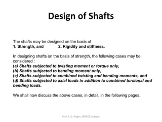 Design of Shafts
The shafts may be designed on the basis of
1. Strength, and 2. Rigidity and stiffness.
In designing shafts on the basis of strength, the following cases may be
considered :
(a) Shafts subjected to twisting moment or torque only,
(b) Shafts subjected to bending moment only,
(c) Shafts subjected to combined twisting and bending moments, and
(d) Shafts subjected to axial loads in addition to combined torsional and
bending loads.
We shall now discuss the above cases, in detail, in the following pages.
Prof. S. G. Kolgiri, SBPCOE,Indapur
 