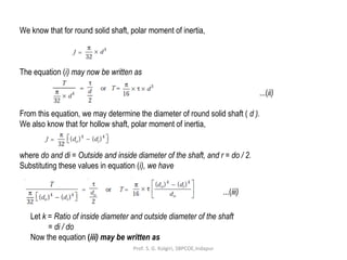 We know that for round solid shaft, polar moment of inertia,
The equation (i) may now be written as
...(ii)
From this equation, we may determine the diameter of round solid shaft ( d ).
We also know that for hollow shaft, polar moment of inertia,
where do and di = Outside and inside diameter of the shaft, and r = do / 2.
Substituting these values in equation (i), we have
...(iii)
Let k = Ratio of inside diameter and outside diameter of the shaft
= di / do
Now the equation (iii) may be written as
Prof. S. G. Kolgiri, SBPCOE,Indapur
 