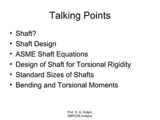 Talking Points
• Shaft?
• Shaft Design
• ASME Shaft Equations
• Design of Shaft for Torsional Rigidity
• Standard Sizes of Shafts
• Bending and Torsional Moments
Prof. S. G. Kolgiri,
SBPCOE,Indapur
 