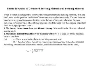 Shafts Subjected to Combined Twisting Moment and Bending Moment
When the shaft is subjected to combined twisting moment and bending moment, then the
shaft must be designed on the basis of the two moments simultaneously. Various theories
have been suggested to account for the elastic failure of the materials when they are
subjected to various types of combined stresses. The following two theories are important
from the subject point of view :
1. Maximum shear stress theory or Guest's theory. It is used for ductile materials such
as mild steel.
2. Maximum normal stress theory or Rankine’s theory. It is used for brittle materials
such as cast iron.
Let τ = Shear stress induced due to twisting moment, and
σb = Bending stress (tensile or compressive) induced due to bending moment.
According to maximum shear stress theory, the maximum shear stress in the shaft,
Prof. S. G. Kolgiri, SBPCOE,Indapur
 