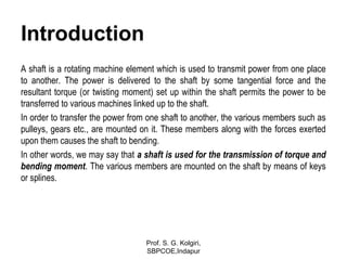 Introduction
A shaft is a rotating machine element which is used to transmit power from one place
to another. The power is delivered to the shaft by some tangential force and the
resultant torque (or twisting moment) set up within the shaft permits the power to be
transferred to various machines linked up to the shaft.
In order to transfer the power from one shaft to another, the various members such as
pulleys, gears etc., are mounted on it. These members along with the forces exerted
upon them causes the shaft to bending.
In other words, we may say that a shaft is used for the transmission of torque and
bending moment. The various members are mounted on the shaft by means of keys
or splines.
Prof. S. G. Kolgiri,
SBPCOE,Indapur
 