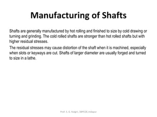 Manufacturing of Shafts
Shafts are generally manufactured by hot rolling and finished to size by cold drawing or
turning and grinding. The cold rolled shafts are stronger than hot rolled shafts but with
higher residual stresses.
The residual stresses may cause distortion of the shaft when it is machined, especially
when slots or keyways are cut. Shafts of larger diameter are usually forged and turned
to size in a lathe.
Prof. S. G. Kolgiri, SBPCOE,Indapur
 