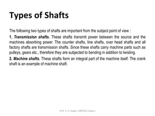 Types of Shafts
The following two types of shafts are important from the subject point of view :
1. Transmission shafts. These shafts transmit power between the source and the
machines absorbing power. The counter shafts, line shafts, over head shafts and all
factory shafts are transmission shafts. Since these shafts carry machine parts such as
pulleys, gears etc., therefore they are subjected to bending in addition to twisting.
2. Machine shafts. These shafts form an integral part of the machine itself. The crank
shaft is an example of machine shaft.
Prof. S. G. Kolgiri, SBPCOE,Indapur
 