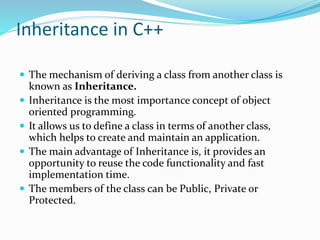 Inheritance in C++
 The mechanism of deriving a class from another class is
known as Inheritance.
 Inheritance is the most importance concept of object
oriented programming.
 It allows us to define a class in terms of another class,
which helps to create and maintain an application.
 The main advantage of Inheritance is, it provides an
opportunity to reuse the code functionality and fast
implementation time.
 The members of the class can be Public, Private or
Protected.
 