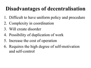 Disadvantages of decentralisation
1. Difficult to have uniform policy and procedure
2. Complexity in coordination
3. Will create disorder
4. Possibility of duplication of work
5. Increase the cost of operation
6. Requires the high degree of self-motivation
and self-control
 