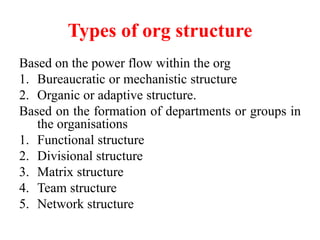 Types of org structure
Based on the power flow within the org
1. Bureaucratic or mechanistic structure
2. Organic or adaptive structure.
Based on the formation of departments or groups in
the organisations
1. Functional structure
2. Divisional structure
3. Matrix structure
4. Team structure
5. Network structure
 