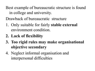 Best example of bureaucratic structure is found
in college and university.
Drawback of bureaucratic structure
1. Only suitable for fairly stable external
environment condition.
2. Lack of flexibility
3. Too rigid rules may make organisational
objective secondary
4. Neglect informal organisation and
interpersonal difficulties
 