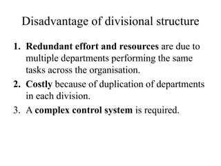 Disadvantage of divisional structure
1. Redundant effort and resources are due to
multiple departments performing the same
tasks across the organisation.
2. Costly because of duplication of departments
in each division.
3. A complex control system is required.
 