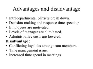 Advantages and disadvantage
• Intradepartmental barriers break down.
• Decision-making and response time speed up.
• Employees are motivated.
• Levels of manager are eliminated.
• Administrative costs are lowered.
Disadvantage :
• Conflicting loyalties among team members.
• Time management issue.
• Increased time spend in meetings.
 