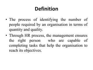 Definition
• The process of identifying the number of
people required by an organisation in terms of
quantity and quality.
• Through HR process, the management ensures
the right person who are capable of
completing tasks that help the organisation to
reach its objectives.
 