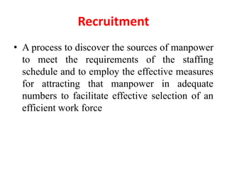 Recruitment
• A process to discover the sources of manpower
to meet the requirements of the staffing
schedule and to employ the effective measures
for attracting that manpower in adequate
numbers to facilitate effective selection of an
efficient work force
 