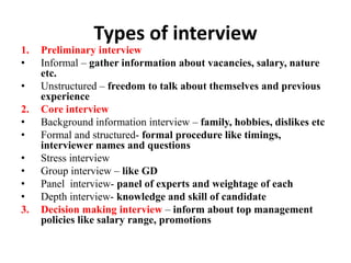 Types of interview
1. Preliminary interview
• Informal – gather information about vacancies, salary, nature
etc.
• Unstructured – freedom to talk about themselves and previous
experience
2. Core interview
• Background information interview – family, hobbies, dislikes etc
• Formal and structured- formal procedure like timings,
interviewer names and questions
• Stress interview
• Group interview – like GD
• Panel interview- panel of experts and weightage of each
• Depth interview- knowledge and skill of candidate
3. Decision making interview – inform about top management
policies like salary range, promotions
 