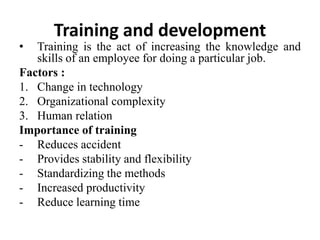 Training and development
• Training is the act of increasing the knowledge and
skills of an employee for doing a particular job.
Factors :
1. Change in technology
2. Organizational complexity
3. Human relation
Importance of training
- Reduces accident
- Provides stability and flexibility
- Standardizing the methods
- Increased productivity
- Reduce learning time
 