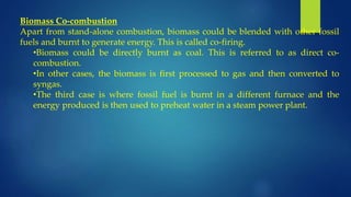 Biomass Co-combustion
Apart from stand-alone combustion, biomass could be blended with other fossil
fuels and burnt to generate energy. This is called co-firing.
•Biomass could be directly burnt as coal. This is referred to as direct co-
combustion.
•In other cases, the biomass is first processed to gas and then converted to
syngas.
•The third case is where fossil fuel is burnt in a different furnace and the
energy produced is then used to preheat water in a steam power plant.
 