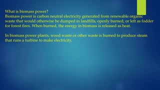 What is biomass power?
Biomass power is carbon neutral electricity generated from renewable organic
waste that would otherwise be dumped in landfills, openly burned, or left as fodder
for forest fires. When burned, the energy in biomass is released as heat.
In biomass power plants, wood waste or other waste is burned to produce steam
that runs a turbine to make electricity.
 