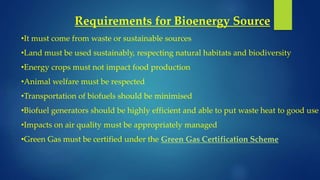 Requirements for Bioenergy Source
•It must come from waste or sustainable sources
•Land must be used sustainably, respecting natural habitats and biodiversity
•Energy crops must not impact food production
•Animal welfare must be respected
•Transportation of biofuels should be minimised
•Biofuel generators should be highly efficient and able to put waste heat to good use
•Impacts on air quality must be appropriately managed
•Green Gas must be certified under the Green Gas Certification Scheme
 