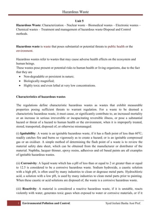 Hazardous Waste
1 Environmental Pollution and Control| Syed Jeelani Basha Asst Prof.
Unit 5
Hazardous Waste: Characterization – Nuclear waste – Biomedical wastes – Electronic wastes –
Chemical wastes – Treatment and management of hazardous waste-Disposal and Control
methods.
Hazardous waste is waste that poses substantial or potential threats to public health or the
environment.
Hazardous wastes refer to wastes that may cause adverse health effects on the ecosystem and
human beings.
These wastes pose present or potential risks to human health or living organisms, due to the fact
that they are
 Non-degradable or persistent in nature;
 Biologically magnified;
 Highly toxic and even lethal at very low concentrations.
Characteristics of hazardous wastes
The regulations define characteristic hazardous wastes as wastes that exhibit measurable
properties posing sufficient threats to warrant regulation. For a waste to be deemed a
characteristic hazardous waste, it must cause, or significantly contribute to, an increased mortality
or an increase in serious irreversible or incapacitating reversible illness, or pose a substantial
hazard or threat of a hazard to human health or the environment, when it is improperly treated,
stored, transported, disposed of, or otherwise mismanaged.
(i) Ignitability: A waste is an ignitable hazardous waste, if it has a flash point of less than 60o
C;
readily catches fire and burns so vigorously as to create a hazard; or is an ignitable compressed
gas or an oxidiser. A simple method of determining the flash point of a waste is to review the
material safety data sheet, which can be obtained from the manufacturer or distributor of the
material. Naphtha, lacquer thinner, epoxy resins, adhesives and oil based paints are all examples
of ignitable hazardous wastes.
(ii) Corrosivity: A liquid waste which has a pH of less than or equal to 2 or greater than or equal
to 12.5 is considered to be a corrosive hazardous waste. Sodium hydroxide, a caustic solution
with a high pH, is often used by many industries to clean or degrease metal parts. Hydrochloric
acid, a solution with a low pH, is used by many industries to clean metal parts prior to painting.
When these caustic or acid solutions are disposed of, the waste is a corrosive hazardous waste.
(iii) Reactivity: A material is considered a reactive hazardous waste, if it is unstable, reacts
violently with water, generates toxic gases when exposed to water or corrosive materials, or if it
 
