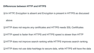 Differences between HTTP and HTTPS
 In HTTP, Encryption is absent and Encryption is present in HTTPS as discussed
above
 HTTP does not require any certificates and HTTPS needs SSL Certificates
 HTTP speed is faster than HTTPS and HTTPS speed is slower than HTTP
 HTTP does not improve search ranking while HTTPS improves search ranking.
 HTTP does not use data hashtags to secure data, while HTTPS will have the data
 