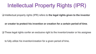  Intellectual property rights (IPR) refers to the legal rights given to the inventor
or creator to protect his invention or creation for a certain period of time.
 These legal rights confer an exclusive right to the inventor/creator or his assignee
to fully utilize his invention/creation for a given period of time.
Intellectual Property Rights (IPR)
 