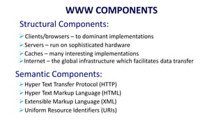 Structural Components:
Clients/browsers – to dominant implementations
Servers – run on sophisticated hardware
Caches – many interesting implementations
Internet – the global infrastructure which facilitates data transfer
Semantic Components:
Hyper Text Transfer Protocol (HTTP)
Hyper Text Markup Language (HTML)
Extensible Markup Language (XML)
Uniform Resource Identifiers (URIs)
 