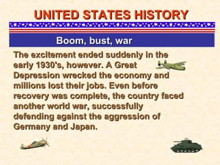 The excitement ended suddenly in the early 1930's, however. A Great Depression wrecked the economy and millions lost their jobs. Even before recovery was complete, the country faced another world war, successfully defending against the aggression of Germany and Japan. UNITED STATES HISTORY Boom, bust, war   