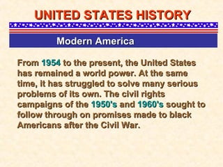 From  1954  to the present, the United States has remained a world power. At the same time, it has struggled to solve many serious problems of its own. The civil rights campaigns of the  1950's  and  1960's  sought to follow through on promises made to black Americans after the Civil War.  UNITED STATES HISTORY Modern America   