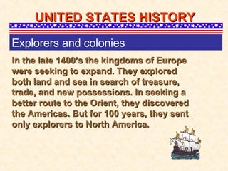 In the late 1400’s the kingdoms of Europe were seeking to expand. They explored both land and sea in search of treasure, trade, and new possessions. In seeking a better route to the Orient, they discovered the Americas. But for 100 years, they sent only explorers to North America. UNITED STATES HISTORY Explorers and colonies 