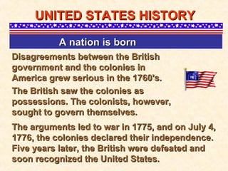 Disagreements between the British government and the colonies in America grew serious in the 1760's.  UNITED STATES HISTORY A nation is born   The British saw the colonies as possessions. The colonists, however, sought to govern themselves. The arguments led to war in 1775, and on July 4, 1776, the colonies declared their independence. Five years later, the British were defeated and soon recognized the United States.  