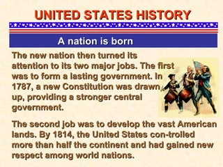 The new nation then turned its attention to its two major jobs. The first was to form a lasting government. In 1787, a new Constitution was drawn up, providing a stronger central government.  UNITED STATES HISTORY A nation is born   The second job was to develop the vast American lands. By 1814, the United States con-trolled more than half the continent and had gained new respect among world nations.   