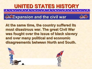 At the same time, the country suffered its most disastrous war. The great Civil War was fought over the issue of black slavery and over many political and economic disagreements between North and South.  UNITED STATES HISTORY Expansion and the civil war   