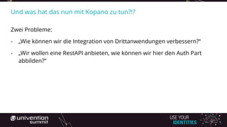 Und was hat das nun mit Kopano zu tun?!?
Zwei Probleme:
- „Wie können wir die Integration von Drittanwendungen verbessern?“
- „Wir wollen eine RestAPI anbieten, wie können wir hier den Auth Part
abbilden?“
 