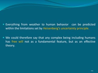  Everything from weather to human behavior can be predicted
within the limitations set by Heisenberg’s uncertainty principle.
 We could therefore say that any complex being including humans
has free will not as a fundamental feature, but as an effective
theory.
105
 