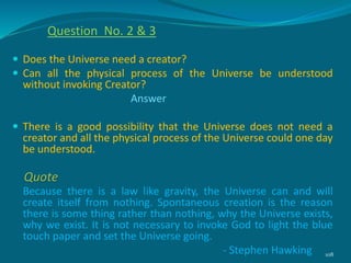  Does the Universe need a creator?
 Can all the physical process of the Universe be understood
without invoking Creator?
Answer
 There is a good possibility that the Universe does not need a
creator and all the physical process of the Universe could one day
be understood.
Because there is a law like gravity, the Universe can and will
create itself from nothing. Spontaneous creation is the reason
there is some thing rather than nothing, why the Universe exists,
why we exist. It is not necessary to invoke God to light the blue
touch paper and set the Universe going.
- Stephen Hawking 108
Quote
Question No. 2 & 3
 