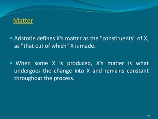 Matter
 Aristotle defines X's matter as the "constituents" of X,
as "that out of which" X is made.
 When some X is produced, X's matter is what
undergoes the change into X and remains constant
throughout the process.
114
 