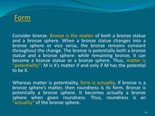 Form
 Consider bronze. Bronze is the matter of both a bronze statue
and a bronze sphere. When a bronze statue changes into a
bronze sphere or vice versa, the bronze remains constant
throughout the change. The bronze is potentially both a bronze
statue and a bronze sphere: while remaining bronze, it can
become a bronze statue or a bronze sphere. Thus, matter is
"potentiality": M is X's matter if and only if M has the potential
to be X.
 Whereas matter is potentiality, form is actuality. If bronze is a
bronze sphere’s matter, then roundness is its form. Bronze is
potentially a bronze sphere. It becomes actually a bronze
sphere when given roundness. Thus, roundness is an
"actuality" of the bronze sphere.
115
 