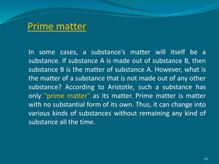 Prime matter
 In some cases, a substance's matter will itself be a
substance. If substance A is made out of substance B, then
substance B is the matter of substance A. However, what is
the matter of a substance that is not made out of any other
substance? According to Aristotle, such a substance has
only "prime matter" as its matter. Prime matter is matter
with no substantial form of its own. Thus, it can change into
various kinds of substances without remaining any kind of
substance all the time.
116
 